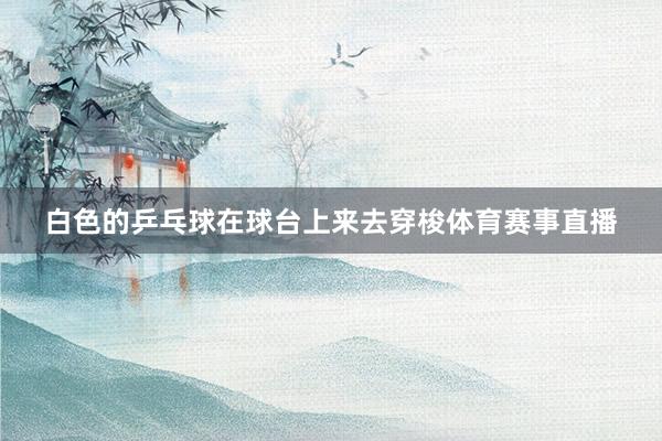 白色的乒乓球在球台上来去穿梭体育赛事直播