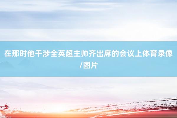 在那时他干涉全英超主帅齐出席的会议上体育录像/图片