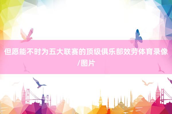 但愿能不时为五大联赛的顶级俱乐部效劳体育录像/图片
