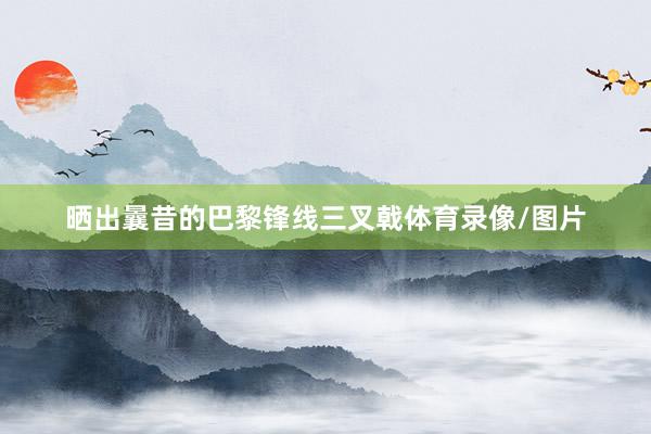 晒出曩昔的巴黎锋线三叉戟体育录像/图片