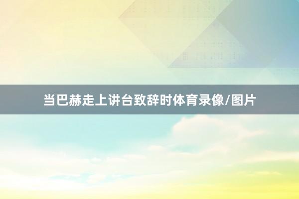 当巴赫走上讲台致辞时体育录像/图片