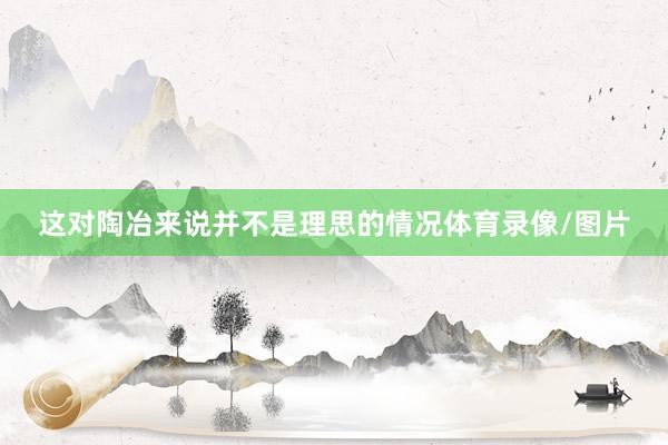 这对陶冶来说并不是理思的情况体育录像/图片