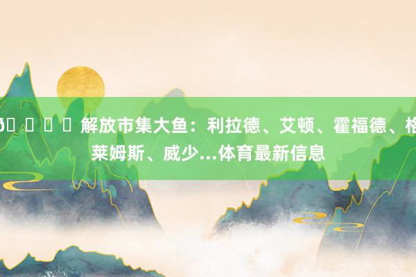 🐟️解放市集大鱼：利拉德、艾顿、霍福德、格莱姆斯、威少...