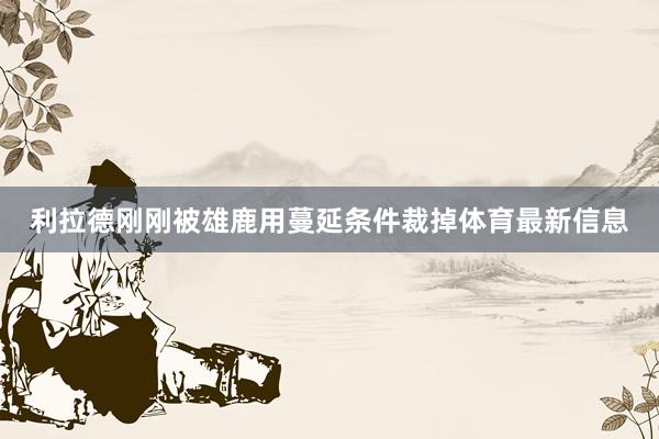 利拉德刚刚被雄鹿用蔓延条件裁掉体育最新信息