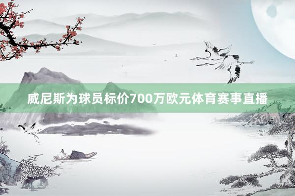 威尼斯为球员标价700万欧元体育赛事直播