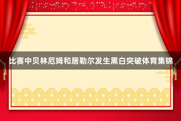 比赛中贝林厄姆和居勒尔发生黑白突破体育集锦