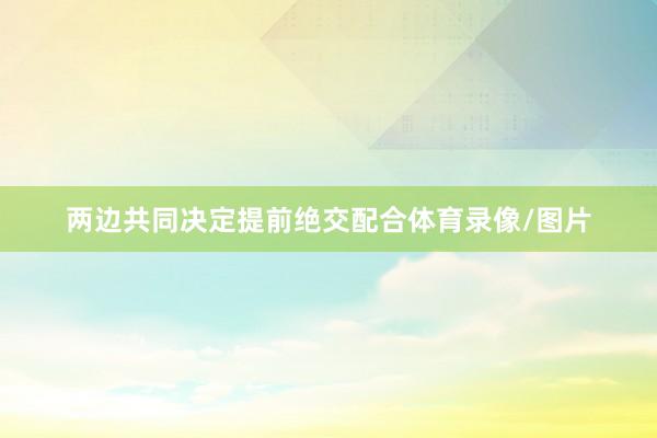 两边共同决定提前绝交配合体育录像/图片