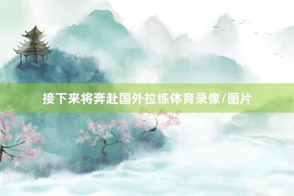 接下来将奔赴国外拉练体育录像/图片
