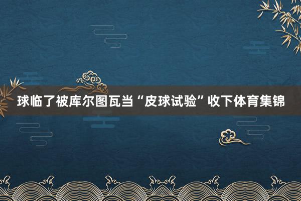 球临了被库尔图瓦当“皮球试验”收下体育集锦