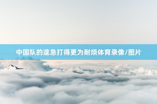 中国队的遑急打得更为耐烦体育录像/图片