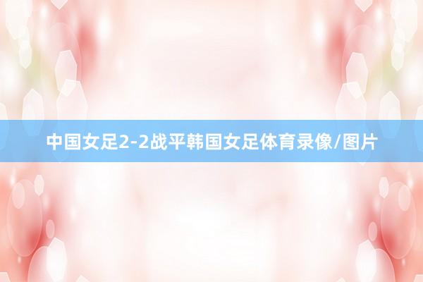 中国女足2-2战平韩国女足体育录像/图片