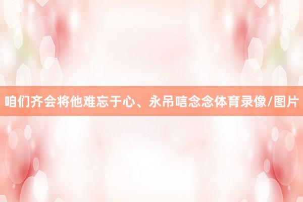 咱们齐会将他难忘于心、永吊唁念念体育录像/图片
