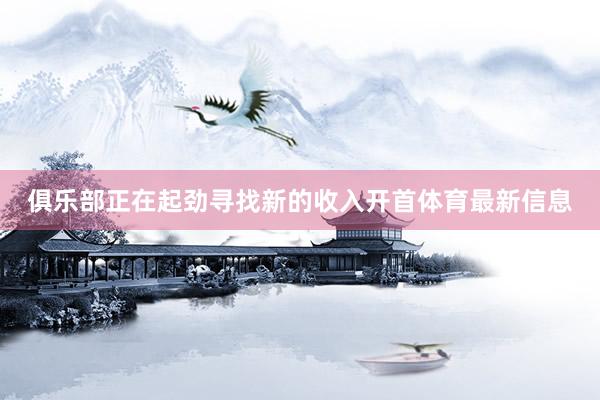 俱乐部正在起劲寻找新的收入开首体育最新信息