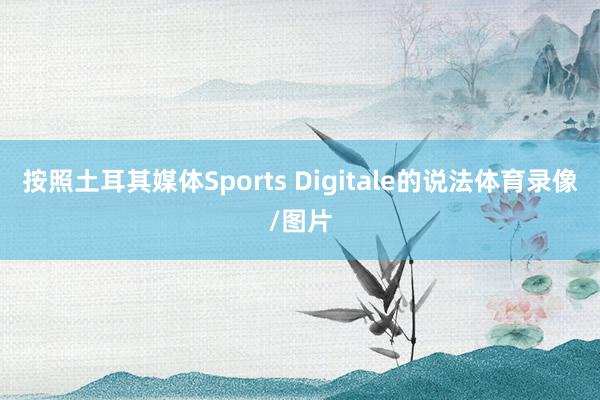 按照土耳其媒体Sports Digitale的说法体育录像/