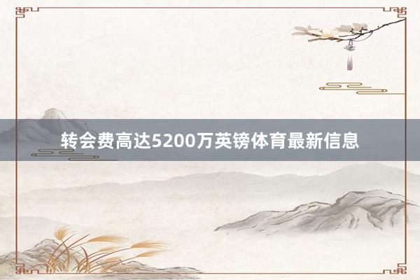 转会费高达5200万英镑体育最新信息