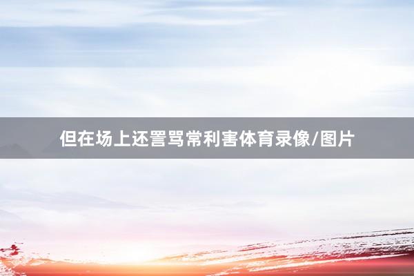 但在场上还詈骂常利害体育录像/图片