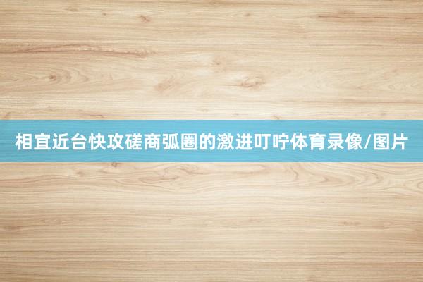相宜近台快攻磋商弧圈的激进叮咛体育录像/图片