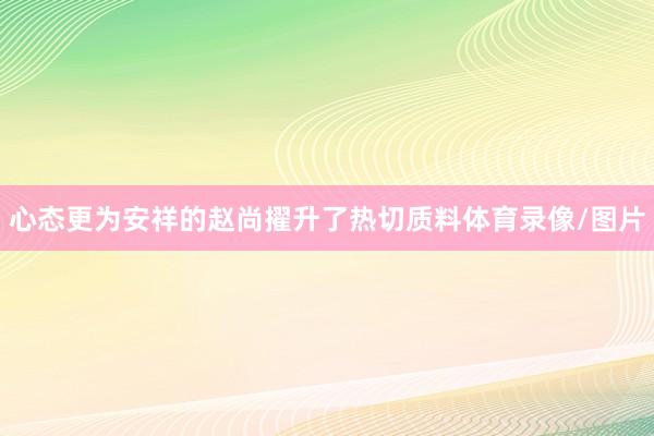 心态更为安祥的赵尚擢升了热切质料体育录像/图片