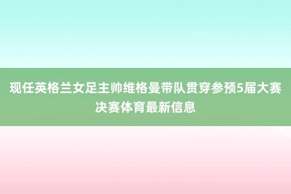 现任英格兰女足主帅维格曼带队贯穿参预5届大赛决赛体育最新信息