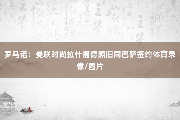 罗马诺：曼联时尚拉什福德照旧同巴萨签约体育录像/图片