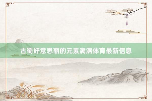 古蜀好意思丽的元素满满体育最新信息