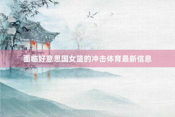 面临好意思国女篮的冲击体育最新信息
