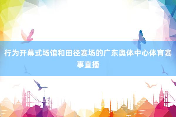 行为开幕式场馆和田径赛场的广东奥体中心体育赛事直播