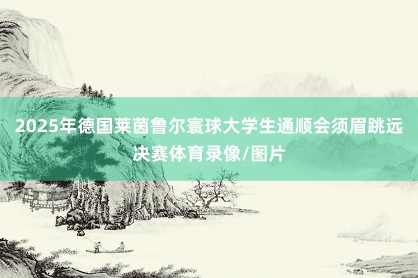 2025年德国莱茵鲁尔寰球大学生通顺会须眉跳远决赛体育录像/
