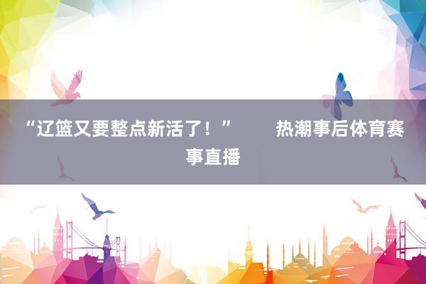 “辽篮又要整点新活了！”        热潮事后体育赛事直播