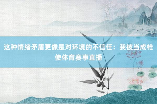 这种情绪矛盾更像是对环境的不信任：我被当成枪使体育赛事直播