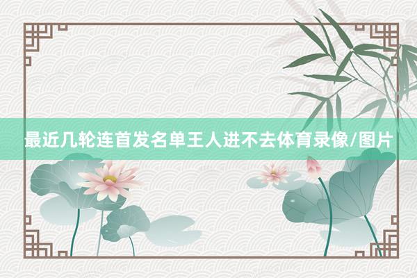 最近几轮连首发名单王人进不去体育录像/图片