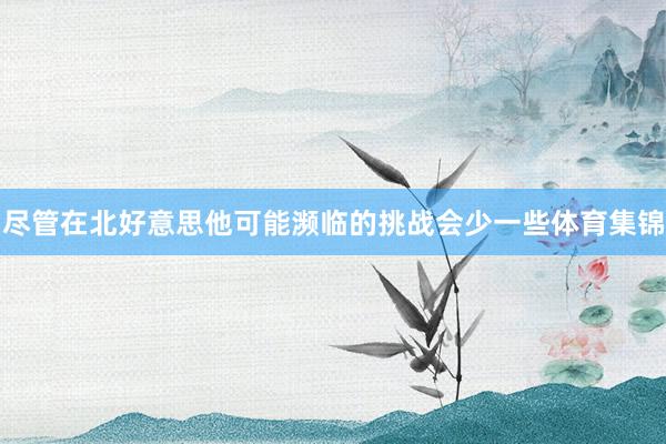 尽管在北好意思他可能濒临的挑战会少一些体育集锦