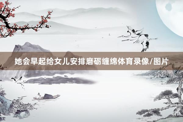 她会早起给女儿安排磨砺缠绵体育录像/图片