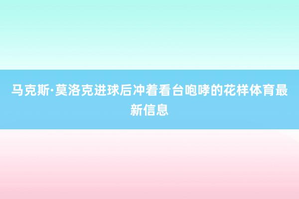 马克斯·莫洛克进球后冲着看台咆哮的花样体育最新信息