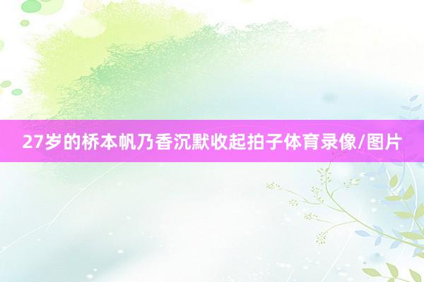 27岁的桥本帆乃香沉默收起拍子体育录像/图片