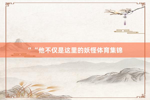 ”“他不仅是这里的妖怪体育集锦