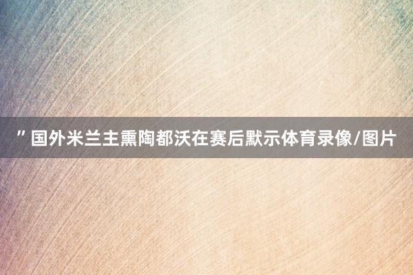 ”国外米兰主熏陶都沃在赛后默示体育录像/图片
