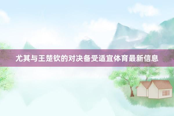 尤其与王楚钦的对决备受适宜体育最新信息