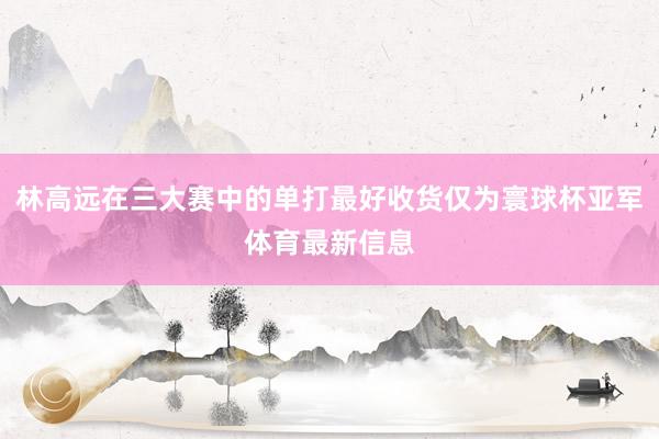 林高远在三大赛中的单打最好收货仅为寰球杯亚军体育最新信息