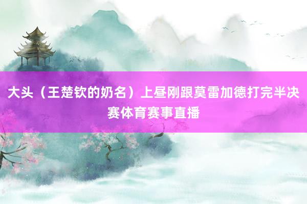 大头（王楚钦的奶名）上昼刚跟莫雷加德打完半决赛体育赛事直播
