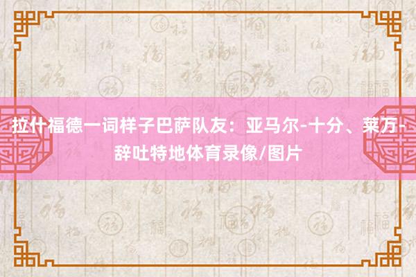 拉什福德一词样子巴萨队友：亚马尔-十分、莱万-辞吐特地体育录