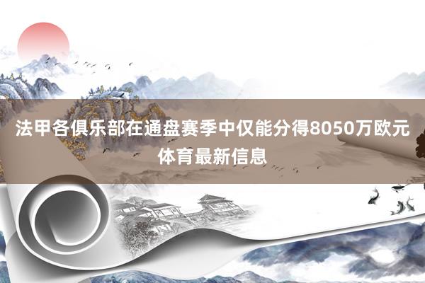 法甲各俱乐部在通盘赛季中仅能分得8050万欧元体育最新信息
