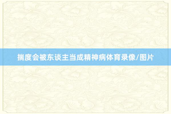 揣度会被东谈主当成精神病体育录像/图片
