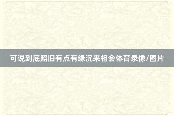 可说到底照旧有点有缘沉来相会体育录像/图片