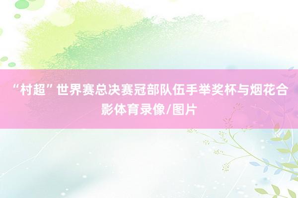 “村超”世界赛总决赛冠部队伍手举奖杯与烟花合影体育录像/图片