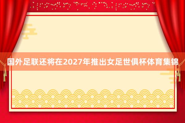 国外足联还将在2027年推出女足世俱杯体育集锦