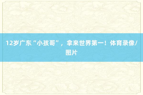 12岁广东“小孩哥”，拿来世界第一！体育录像/图片