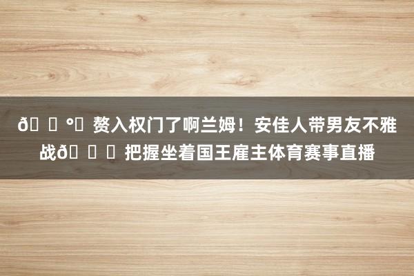 💰️赘入权门了啊兰姆！安佳人带男友不雅战👀把握坐着国王雇主体