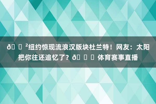 😲纽约惊现流浪汉版块杜兰特！网友：太阳把你往还追忆了？😂体育
