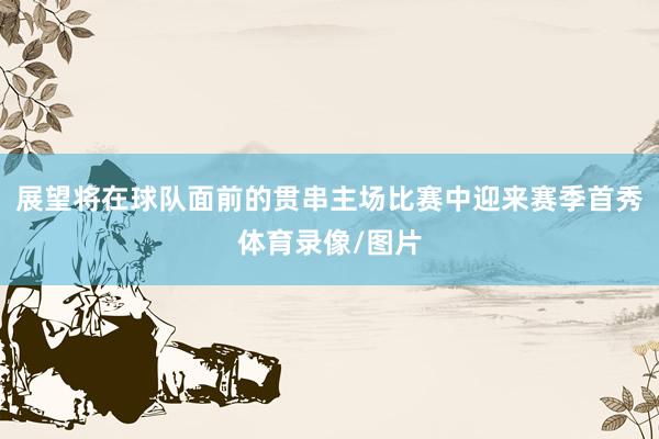 展望将在球队面前的贯串主场比赛中迎来赛季首秀体育录像/图片